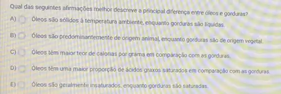 Qual das seguintes afirmações melhor descreve a principal diferença entre óleos e gorduras?
A)
óleos são sólidos à temperatura ambiente, enquanto gorduras são líquidas.
B) (B)
Oleos são predominantemente de origem animal, enquanto gorduras são de origem vegetal.
C)
óleos têm maior teor de calorias por grama em comparação com as gorduras.
D) óleos têm uma maior proporção de ácidos graxos saturados em comparação com as gorduras.
(1) oleos são geralmente insaturados enquanto gorduras são saturadas.