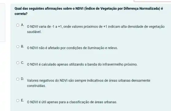 Qual das seguintes afirmações sobre o NDVI (Indice de Vegetação por Diferença Normalizada) é
correta?
A.
NDVI varia de -1a+1 , onde valores próximos de +1 indicam alta densidade de vegetação
saudável.
B. ONDVI não é afetado por condições de iluminação e relevo.
C. ONDVIé calculado apenas utilizando a banda do infravermelho próximo.
D. Valores negativos do NDVI são sempre indicativos de áreas urbanas densamente
construídas.
E. ONDVIé útil apenas para a classificação de áreas urbanas.