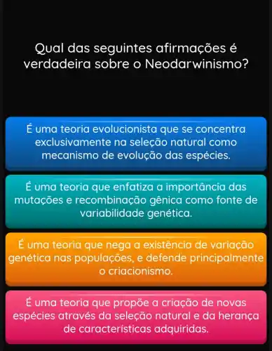 Qual das seguintes afirmações é
verdadeira sobre o Neodarwinismo?
E uma teoria evolucionista que se concentra
exclusivamer te na seleção natural como
mecanismo de evolução das espécies.
E uma teoria que enfatiza a importancia das
mutações e recombina cão gênica como fonte de
variabilidade genética.
É uma teoria que nega a existência de variação
genética nas populações, e defende principalmente
criacionismo.
É uma teoria que propōe a criação de novas
espécies através da seleção natural e da heranca