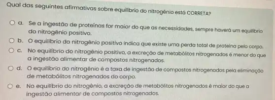 Qual das seguintes afirmativas sobre equilibrio do nitrogênio está CORRETA?
a. Se a ingestão de proteínas for maior do que as necessidades sempre haverá um equilibrio
do nitrogênio positivo.
b. O equilibrio do nitrogênio positivo indica que existe uma perda total de proteína pelo corpo.
c. No equilibrio do nitrogênio positivo, a excreção de metabólitos nitrogenados é menor do que
a ingestão alimentar de compostos nitrogenados.
d. O equilibrio do nitrogênio é a taxa de ingestão de compostos nitrogenados pela eliminação
de metabólitos nitrogenados do corpo.
e. No equilibrio do nitrogênio, a excreção de metabólitos nitrogenados é maior do que a
ingestão alimentar de compostos nitrogenados.