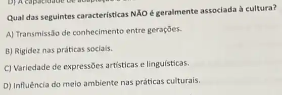 Qual das seguintes características NĂO é geralmente associada à cultura?
A) Transmissão de conhecimento entre gerações.
B) Rigidez nas práticas sociais.
C) Variedade de expressões artisticas e linguísticas.
D) Influência do meio ambiente nas práticas culturais.