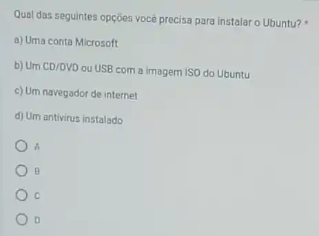 Qual das seguintes opções você precisa para instalar o Ubuntu?
a) Uma conta Microsoft
b) Um CD/DVD ou USB com a imagem ISO do Ubuntu
c) Um navegador de internet
d) Um antivirus instalado
A
B
c
D