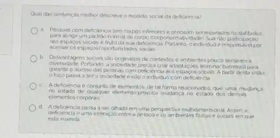 Qual das sentenças melhor descreve o modelo social da deficiència?
a. Pessoas com deficiencia têm corpos inferiores e precisam ser reparados/reabilitados
para atingir um padrào normal de corpo (corponormatividade): Sua nào participated
nos espaços sociais e fruto da sua deficiència Portanto, o individuo e por
acessar os espaços /oportunidades sociais
b
Desvantagens sociais são originadas de contextos e ambientes pouco sensiveis a
diversidade.Portando, a sociedade criar adaptaçoes (eliminar barreiras) para
garantir o acesso das pessoas com deficiência aos espaços sociais. A partir desta visão.
foco passa a ser a sociedade e nào o individuo com deficiència
c. Adeficiência é de elementos, de tal forma relacionados, que uma mudança
no estado de qualquer elemento provoca mudanca no estado dos demais
elementos corporais
d. Adeficiência passa a ser othadá em uma perspectiva multidimensional. Assim, a
deficiencia e uma interação entre a pessoa e os ambientes fisicose sociais em que
esta inserida