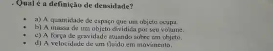 Qual é a definição de densidade?
a) A quantidade de espaço que um objeto ocupa.
b) A massa de um objeto dividida por seu volume.
c) A força de gravidade atuando sobre um objeto.
d) A velocidade de um fluido em movimento.