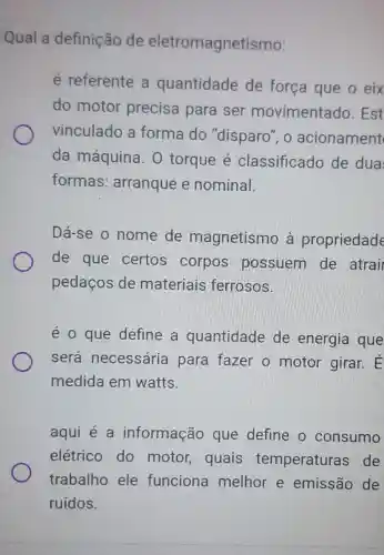 Qual a definição de eletromagnetismo:
é referente a quantidade de força que o eix
do motor precisa para ser movimentado . Est
vinculado a forma do "disparo", o acionament
da máquina . O torque é classificado de dua
formas : arranque e nominal.
Dá-se o nome de magnetismo à propriedade
de que certos corpos possuem de atrai
pedaços de materiais ferrosos.
é o que define a quantidade de energia que
será necessária para fazer o motor girar. É
medida em watts.
aqui é a informação que define o consumo
elétrico do motor, quais temperaturas ; de
trabalho ele funciona melhor e emissão de