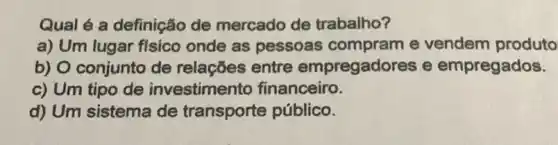 Qual é a definição de mercado de trabalho?
a) Um lugar fisico onde as pessoas compram e vendem produto
b) O conjunto de relações entre empregadores e empregados.
c) Um tipo de investimento financeiro.
d) Um sistema de transporte público.