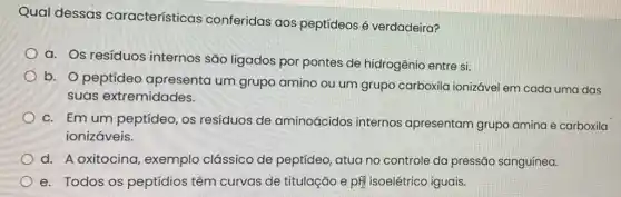 Qual dessas características conferidas aos peptídeos é verdadeira?
a. Os resíduos internos são ligados por pontes de hidrogênio entre si.
b. O peptídeo apresenta um grupo amino ou um grupo carboxila ionizável em cada uma das
suas extremidades.
c. Em um peptídeo os resíduos de aminoácidos internos apresentam grupo amina e carboxila
ionizáveis.
d. A oxitocina , exemplo clássico de peptídeo, atua no controle da pressão sanguínea.
e. Todos os peptídios têm curvas de titulação e pH isoelétrico iguais.