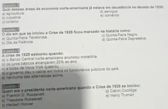 Qual dessas áreas da economia norte -americana já estava em decadência na década de 1920:
a) agricultura
d)serviços
b) indústria
e) comércio
c) turismo
Questao 6
Questão 7
dia em que se iniciou a Crise de 1929 ficou marcado na história como:
a) Quinta-Feira Tenebrosa
c) Quinta-Feira Negra
d) Quinta-Feira Depressiva
b) Dia da Falência
Questão 8
A crise de 1929 estourou quando:
a) 0 Banco Central norte-americano anunciou moratória.
b) os juros básicos alcançaram
25%  ao ano.
c) a bolsa de Nova York quebrou.
d) o governo deu o calote em todos os funcionários públicos do país.
e) nenhuma das alternativas acima.
Quem era o presidente norte -americano quando a Crise de 1929 se iniciou:
d) Calvin Coolidge
a) Franklin D Roosevelt
e) Harry Truman
b) Theodore Roosevelt
c) Herbert Hoover
Questão 9