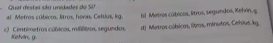 Qual destas são unidades do SI?
b) Metros cúbicos, litros , segundos, Kelvin,g.
a) Metros cúbicos litros, horas, Celsius, kg,
c) Centimetros cúbicos millilitros, segundos,
Kelvin, 9.
d) Metros cúbicos, litros minutos, Celsius, kg.