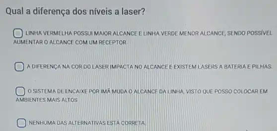 Qual a diferença dos níveis a laser?
LINHA VERMELHA POSSUI MAIOR ALCANCE ELINHA VERDE MENOR ALCANCE SENDO POSSIVEL
AUMENTAR O ALCANCE COM UM RECEPTOR.
A DIFERENCA NA CORDO LASER IMPACTA NO ALCANCE E ASERS A BATERIA EPILHAS.
1 O SISTEMA DE ENCAIXE POR IMÁ MUDA O ALCANCE DA LINHA, VISTO QUE POSSO COLOCAR EM
AMBIENTES MAIS ALTOS
NENHUMA DAS ALTERNATIVAS ESTA CORRETA