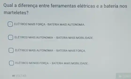 Qual a diferença entre ferramentas elétricas e a bateria nos
marteletes?
ELETRICO MAIS FORCA BATERIA MAIS AUTONOMIA
ELETRICO MAIS AUTONOMIA -BATERIA MAIS MOBILIDADE
ELETRICO MAIS AUTONOMIA -BATERIA MAIS FORCA
ELETRCO MENOS FORCA -BATERIA MAIS MOBILIDADE