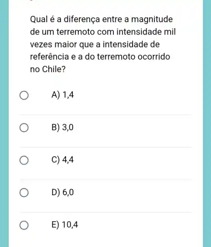 Qual é a diferença entre a magnitude
de um terremoto com intensidade mil
vezes maior que a intensidade de
referência e a do terremoto ocorrido
no Chile?
A) 1,4
B) 3,0
C) 4,4
D) 6,0
E) 10,4