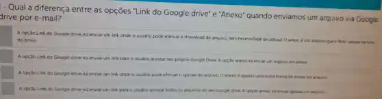 - Qual a diferença entre as opçōes "Link do Google drive"e "Anexo''quando enviamos um arquivo via Google
drive por e -mail?
A opção Link do Google drive irá enviar um link onde o usuário pode efetuar o download do arquivo, sem necessidade de upload. 0 anexo é um arquivo que é feito upload na HOR
do envio
A opção Link do Google drive irá enviar um link para o usuário acessar seu próprio Google Drive A opção anexo irá enviar um arquivo em anexo
A opção Link do Google drive irá enviar um link onde o usuário pode efetuar o upload do arquivo. 0 anexo é apenas uma outra forma de enviar um arquivo
A opção Link do Google drive irá enviar um link para o usuário acessar todos os arquivos do seu Google drive A opção anexo ira enviar apenas um arquivo