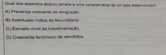 Qual dos aspectos abaixo remete a uma caracteristica de um pais desenvolvido?
A) Presença crescente de emigração.
B) Acentuado Indice de fecundidade.
C) Elevado nivel de industrialização.
D) Crescente fenômeno de xenofobia.