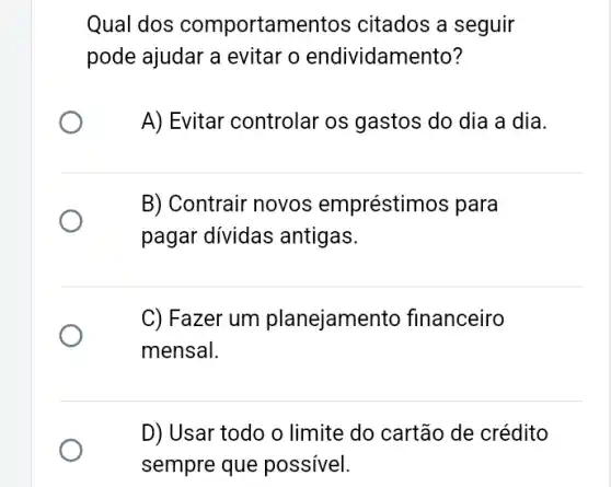 Qual dos comportam entos citados a seguir
pode ajudar a evitar o endividam ento?
A) Evitar controlar os gastos do dia a dia.
B) Contrair novos empréstimos para
pagar dividas antigas.
C) Fazer um planejamel nto financeiro
mensal.
D) Usar todo o limite do cartão de crédito
sempre que possivel.