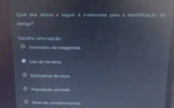 Qual dos dados a seguir é irrelevante para a identificação do
perigo?
Escolha uma opção:
Inventário de reagentes.
Uso do terreno.
Estimativa de risco.
População afetada.
Nivel de contaminantes.