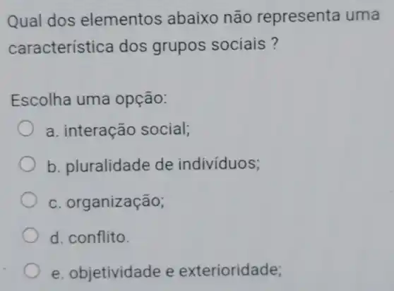 Qual dos elementos abaixo não represen ita uma
caracterí stica dos grupos sociais?
Escolha uma opção:
a. interação social;
b pluralidade de indivíduos;
c. organiz acao;
d. conflito.
e. objetivid ade e exterioridade;