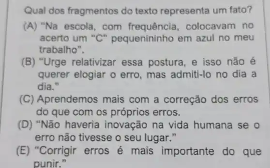 Qual dos fragmentos do texto representa um fato?
(A) "Na escola, com frequência , colocavam no
acerto um "C" pequenininho em azul no meu
trabalho".
(B) "Urge relativizar essa postura, e isso não é
querer elogiar o erro, mas admiti-lc no dia a
dia."
(C) A orendemos mais com a correção dos erros
do que com os próprios erros.
(D)Não haveria inovação na vida humana se o
erro não tivesse o seu lugar."
(E)Corrigir erros é mais importante do que
punir."