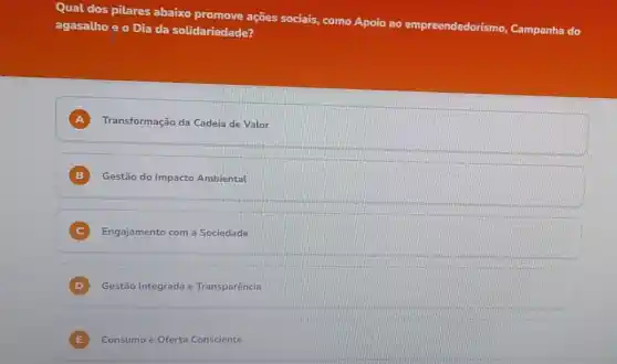 Qual dos pilares abaixo promove ações sociais,como Apoio ao empreendedorismo Campanha do
agasalhoe o Dia da solidariedade?
A Transformação da Cadeia de Valor
B Gestão do Impacto Ambiental
C Engajamento com a Sociedade
D Gestão Integrada e Transparência
E Consumo e Oferta Consciente E