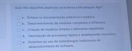 Qual dos seguintes aspectos caracteriza a Modelagem Agill?
a. Enfase na documentação extensiva e estática.
b. Desenvolvim ento de modelos complexos e inflexiveis.
c. Criação de modelos simples e altamente adaptǎveis.
d. Valorização de processos rigidos e detalhamento excessivo.
e. Incentivo ao uso de metodologias tradicionais de
desenvolvimento de software.