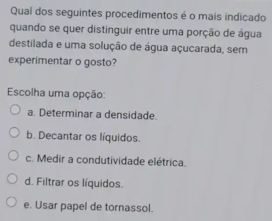 Qual dos seguintes procedimentos é o mais indicado
quando se quer distinguir entre uma porção de agua
destilada e uma solução de água açucarada, sem
experimentar o gosto?
Escolha uma opção:
a. Determinar a densidade.
b. Decantar os líquidos.
c. Medir a condutividade elétrica.
d. Filtrar os líquidos.
e. Usar papel de tornassol.