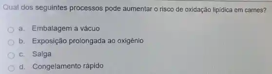 Qual dos seguintes processos pode aumentar o risco de oxidação lipidica em carnes?
a. Embalagem a vácuo
b. Exposição prolongada ao oxigênio
c. Salga
d . Congelamento rápido