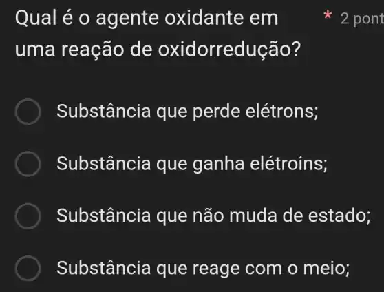 Qual e o ag ente o xidan te em
uma re acão d e oxi dorre dução?
Substânc là que pe rde elé trons;
Substância que ganha elétroins;
Substância que nã o muda de estado;
Substân cia que reag e com o meio;
2 pont