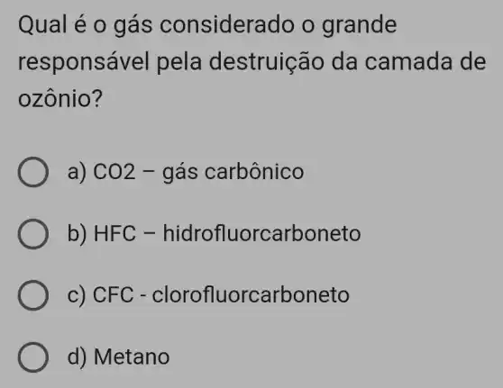 Qual e o ga S CO nsiderado o grande
resp onsável pela destruição da cama da de
ozôn io?
a) CO2 - gás carbônico
b) HFC - hidrofluo rcarboneto
c) CFC -clorofluo rcarboneto
d) Metano