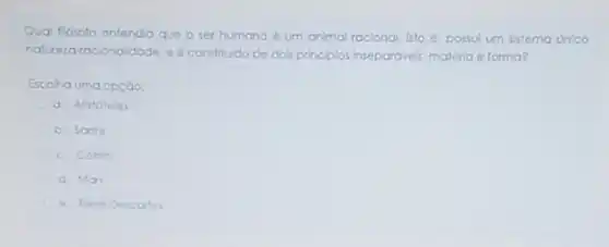 Qual Elosofo entenda que o ser humano 6 um animal racional, isto e. possul um sistemo unico
naturezaracionaldade. e constitudo de do's principlos inseparavels: matéria e forma?
Escoho uma opçào:
a. Aristóteles
b. Sortre
c. Cotrim
d. Mon
e. Rene Descartes