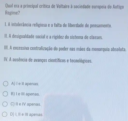 Qual era a principal crítica de Voltaire à sociedade europeia do Antigo
Regime?
I. A intolerância religiosa e a falta de liberdade de pensamento.
II. A desigualdade social e a rigidez do sistema de classes.
III. A excessiva centralização do poder nas mãos da monarquia absoluta.
IV. A ausência de avanços cientificos e tecnológicos.
A) I e II apenas.
B) le 111 apenas.
C) II e IV apenas.
D) I, II e III apenas.