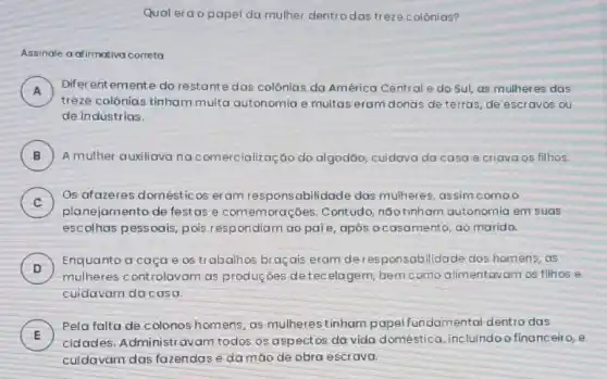 Qual erao papel da mulher dentro das treze colónias?
Assinale a afirmativa correta
A )
treze colônias tinham muita autonomia e muitas eram donas de terras, de escravos ou
Diferentemente do restante das colônias da América Central e do Sul,as mulheres das
de indústrias.
B ) A mulher auxiliavana comercialização do algodão, cuidava da casa e criava os filhos.
C
planejamento de festas e comemoraçoes . Contudo, nGotinham autonomia em suas
Os afazeres domésticos eram responsabilidade das mulheres, assim comoo
v
escolhas pessoais, pois respondiam ao paie após ocasamento, ao marido.
D
Enquanto a caça e os trabalhos braçais eram deresponsab ilidade dos homens, as
D
mulheres controlavam as produções detec elagem, bem como alimentavam os filhos e
cuidavam da casa.
E
Pela falta de c olonos homens, as mu Iherestinham papel fundamental dentro das
cidades. Administravam todos os aspectos da vida doméstica ,incluindoofinanceir o, e
cuidavam das fazendas e damáo de obra escrava.