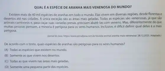 QUAL A ESPECIE DE ARANHA MAIS VENENOSA DO MUNDO?
Existem mais de 40 mil espécies de aranhas em todo o mundo Elas vivem em diversas regiōes, desde florestase
desertos até nas cidades A única exceção são as áreas mais geladas Todas as espécies são venenosas, já que sảo
animais carnivoros e, para caçar suas variadas presas precisam abatê-las com veneno. Mas diferentemente do que
muitas pessoas pensam, a minoria é perigosa para os seres humanos.Inclusive, é dificil definir qual delas é a mais
perigosa.
Uornal do Joca. https://www.jornaljoca.com.br/duvida-animal aranha-mais -venenosa/ a/ 28.12.2023. Adaptado)
texto, quais espécies de aranhas sào perigosas para os seres humanos?
(A) Todas as espécies que existem no mundo.
(B) Somente as que vivem nos desertos.
(C) Todas as que vivem nas áreas mais geladas.
(D) Somente uma pequena parte das espécies.