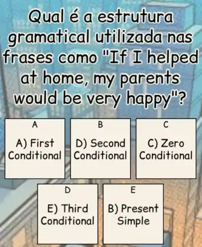 Qual é a estr utur a
gram atica I utilizad a has
fras es co mo "If I help ed
at ho me, my pare nts
would be ve ry hap pym?
A
A) First
Conditional
B
D) Second
Conditional
C
C) Zero
Conditional
D
E) Third
Conditional
E
B) Present
Simple