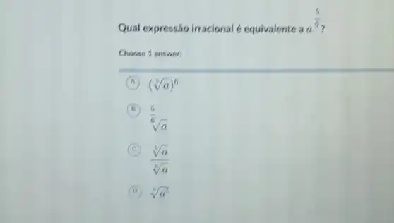 Qual expressão irracional 6 equivalente
aa^(5)/(6)
Choose 1 answer:
A (sqrt [6](a))^6
B
sqrt [(5)/(6)](a)
C
(sqrt [6](a))/(sqrt [6](a))
D sqrt [6](a^5)