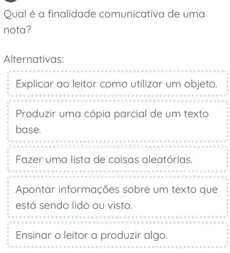 Qual é a finalidade comunic ativa de uma
nota?
Alternativas:
Explicar ao leitor como utilizar um objeto.
Produzir uma cópia parcial de um texto
base.
Fazer uma lista de coisas aleatórias.
Apontar informa cões sobre um texto que
está sendo lido ou visto.
Ensinar o leitor a produzir algo.