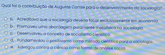 Qual foi a contribuição de Auguste Comte para - desenvolvimento da sociologia?
a. Acreditava que a sociologia deveria focar exclusivamente em economia.
b. Promoveu uma abordagem puramente metafisica na sociologia.
c. Desenvolveu o conceito de socialismo científico.
d. Fundamentou o positivismo como método científico para a sociologia.
e. Advogou contra a ciência como forma de análise social.