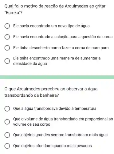 Qual foi o motivo da reação de Arquimedes ao gritar
"Eureka"?
Ele havia encontrado um novo tipo de água
Ele havia encontrado a solução para a questão da coroa
Ele tinha descoberto como fazer a coroa de ouro puro
Ele tinha encontrado uma maneira de aumentar a
densidade da água
que Arquimedes percebeu ao observar a água
transbordando da banheira?
Que a água transbordava devido à temperatura
Que o volume de água transbordado era proporcional ao
volume de seu corpo
Que objetos grandes sempre transbordam mais água
Que objetos afundam quando mais pesados