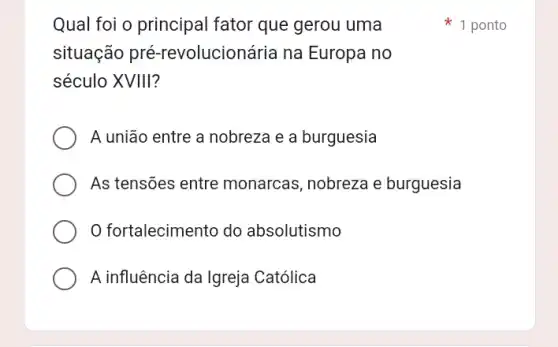 Qual foi o principal fator que gerou uma
situação pré -revolucionária na Europa no
século XVIII?
A união entre a nobreza e a burguesia
As tensões entre monarcas, nobreza e burguesia
fortalecimento do absolutismo
A influência da Igreja Católica
1 ponto