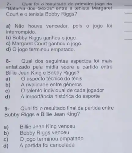 Qual foi o resultado do primeiro jogo da
"Batalha dos Sexos "entre a Margaret
Court e o tenista Bobby Riggs?
a) Não houve vencedor, pois o jogo foi
interrompido.
b) Bobby Riggs ganhou o jogo.
c) Margaret Court ganhou o jogo.
d) O jogo terminou empatado.
8- Qual dos seguintes aspectos foi mais
enfatizado pela mídia sobre a partida entre
Billie Jean King e Bobby Riggs?
a)
aspecto técnico do tênis
b)
A rivalidade entre gêneros
c)
talento individual de cada jogador
d)
A importância histórica do esporte
9- Qual foi o resultado final da partida entre
Bobby Riggs e Billie Jean King?
a)
Billie Jean King venceu
b)
Bobby Riggs venceu
c)
terminou empatado
d)
A partida foi cancelada