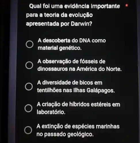 Qual foi uma evidência importante
para a teoria da evolução
apresente ada por Darwin?
. A descoberta do DN A como
material genético.
A observaçãc de fósseis de
dinossauros n@América do Norte.
A diversidade de bicos em
tentilhões inas llhas OS.
A criação de hibridos estéreis em
laboratório.
A extinção de espécies marinhas
no passado geológico.