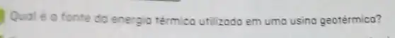 Qualé a fonte do energio térmico utilizodo em uma usina geotérmica?