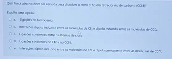 Qual força atrativa deve ser vencida para dissolver o doro (Ct2) em tetracloreto de carbono (CCt4)
Escolha uma opçáo:
a. Ligaçóes de hidrogénio.
b. Interaççes dipolo indundo entre as moléculas de Cl_(2) e dipolo induzido entre as moléculas de CCl_(4)
c. Ligaçóes covalentes entre os átomos de cloro
d. Ligaçoes covalentes no Cl2eno CCl4.
e. Interaçōes dipolo indurido entre as moléculas de C12 e dipolo permanente entre as moléculas de CCl4.