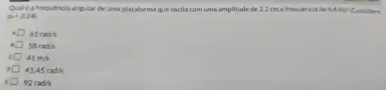 Qualé a frequência angular de uma plataforma que oscila com uma amplitude de 2,2 cm e frequência de 6,6 Hz?(Considere
pi=3,14)
61rad/s
58rad/s
41m/s
41,45rad/s
92rad/s