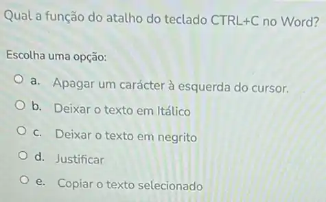 Qual a função do atalho do teclado CTRL+C no Word?
Escolha uma opção:
a. Apagar um carácter à esquerda do cursor.
b. Deixar o texto em Itálico
c. Deixar o texto em negrito
d. Justificar
e. Copiar o texto selecionado