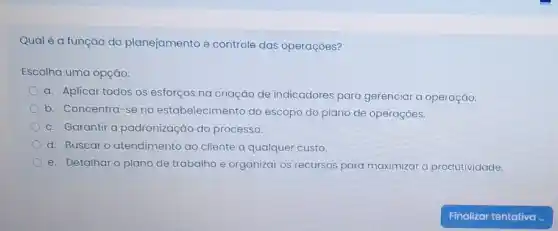 Qual é a função do planejamento e controle das operações?
Escolha uma opção:
a. Aplicar todos os esforços na criação de indicadores para gerenciar a operação
b. Concentra-se no estabelecimento do escopo do plano de operaçōes.
c. Garantir a padronização do processo
d. Buscar o atendimento ao cliente a qualquer custo
e. Detalhar o plano de trabalho e organizar os recursos para maximizar a produtividade.