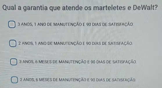 Qual a garantia que atende os m arteletes e De Walt?
3 ANOS, 1 ANO DE MANUTENGÃO E 90 DIAS DE SATISFACÃO.
2 ANOS, 1 ANO DE MANUTENGÃO E 90 DIAS DE SATISFAçãO.
3 ANOS, 6.MESES DEMANUTENGÃO E 90 DIAS DE SATISFACÃO.
2 ANOS, 6 MESES DE MANUTENGÃO E 90 DIAS DE SATISFACÃO.