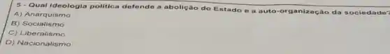 Qual Ideologia politica defende a abolição do Estado e a auto-organização da sociedade?
A) Anarquismo
B) Socialismo
C) Liberalismo
D) Nacionalismo