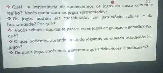 Qual a importância de conhecermos os jogos da nossa cultura e
região? Vocês conheciam os jogos apresentados?
Os jogos podem ser considerados um patrimônio cultural e da
humanidade?Por quê?
Vocês acham importante passar esses jogos de geração a geração? Por
quê?
que podemos aprende - quando jogamos ou quando estudamos os
jogos?
De quais jogos vocês mais gostaram e quais deles vocês já praticaram?