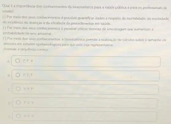 Qualé a importância dos conhecimentos da bioestatistica para a saúde pública e para os profissionais de
saúde?
( ) Por meio dos seus conhecimentos é possivel quantificar dados a respeito da mortalidade, da morbidade,
da incidência de doenças e da eficiência de procedimentos em saúde.
( ) Por meio dos seus conhecimentos é possivel utilizar técnicas de amostragem que aumentam a
probabilidade de erro amostral
( ) Por meio dos seus conhecimentos, a bioestatistica permite a realização de cálculos sobre o tamanho da
amostra em estudos epidemiológicos para que esta seja representativa.
Assinale a sequência correta
square 
square 
square  V. F, F
square 
V.F.V