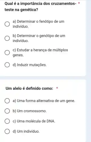 Qual é a importância dos cruzamentos-
teste na genética?
a) Determinar o fenótipo de um
indivíduo.
b) Determinar o genótipo de um
indivíduo.
c) Estudar a herança de múltiplos
genes.
d) Induzir mutações.
Um alelo é definido como:
a) Uma forma alternativa de um gene.
b) Um cromossomo.
c) Uma molécula de DNA.
d) Um indivíduo.